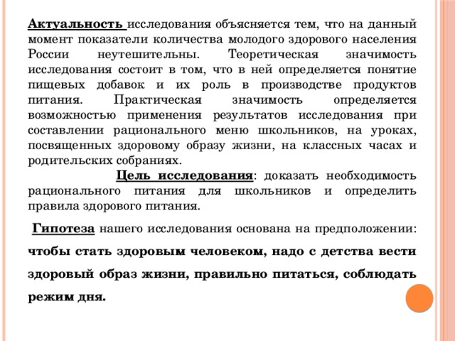 Актуальность исследования объясняется тем, что на данный момент показатели количества молодого здорового населения России неутешительны. Теоретическая значимость исследования состоит в том, что в ней определяется понятие пищевых добавок и их роль в производстве продуктов питания. Практическая значимость определяется возможностью применения результатов исследования при составлении рационального меню школьников, на уроках, посвященных здоровому образу жизни, на классных часах и родительских собраниях.  Цель исследования : доказать необходимость рационального питания для школьников и определить правила здорового питания.  Гипотеза нашего исследования основана на предположении: чтобы стать здоровым человеком, надо с детства вести здоровый образ жизни, правильно питаться, соблюдать режим дня. 