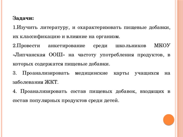 Задачи: 1.Изучить литературу, и охарактеризовать пищевые добавки, их классификацию и влияние на организм. 2.Провести анкетирование среди школьников МКОУ «Липчанская ООШ» на частоту употребления продуктов, в которых содержатся пищевые добавки. 3. Проанализировать медицинские карты учащихся на заболевания ЖКТ. 4. Проанализировать состав пищевых добавок, входящих в состав популярных продуктов среди детей. 