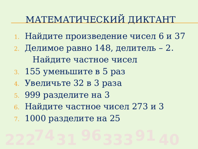 Математический диктант Найдите произведение чисел 6 и 37 Делимое равно 148, делитель – 2.  Найдите частное чисел 155 уменьшите в 5 раз Увеличьте 32 в 3 раза 999 разделите на 3 Найдите частное чисел 273 и 3 1000 разделите на 25 96 74 91 40 333 31 222 