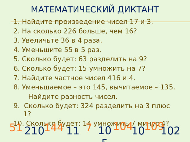 Математический диктант 1. Найдите произведение чисел 17 и 3. 2. На сколько 226 больше, чем 16? 3. Увеличьте 36 в 4 раза. 4. Уменьшите 55 в 5 раз. 5. Сколько будет: 63 разделить на 9? 6. Сколько будет: 15 умножить на 7? 7. Найдите частное чисел 416 и 4. 8. Уменьшаемое – это 145, вычитаемое – 135.  Найдите разность чисел. 9. Сколько будет: 324 разделить на 3 плюс 1? 10. Сколько будет: 14 умножить 7 минус 4?  104 109 51 144 7 105 210 11 10 102 