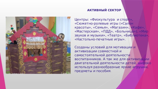 АКТИВНЫЙ СЕКТОР Центры: «Физкультура  и спорт», «Сюжетно-ролевые игры («Салон красоты», «Семья», «Магазин», «Кафе»,  «Мастерская», «ПДД», «Больница»), «Мир звуков и музыки», «Театр», «Библиотека», «Настольно-печатные игры».  Созданы условий для мотивации и активизации совместной и самостоятельной деятельности воспитанников. А так же для активизации двигательной деятельности детей, широко используя разнообразные яркие игрушки, предметы и пособия . 