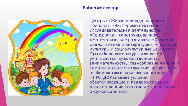Рабочий сектор   Центры: «Живая природа, неживая природа», «Экспериментирование -  исследовательская деятельность», «Сенсорика – конструирование», «Математическое развитие», «Освоение родного языка и литературы», «Наследие культуры и социокультурные ценности», При отборе литературы для детей учитывается художественность, занимательность, разнообразие жанров и тематики, соответствующие возрастным особенностям и задачам воспитания. ППРС ДОУ создаёт условия, обеспечивающие и поддерживающие разносторонние попытки детей познавать окружающий мир. 