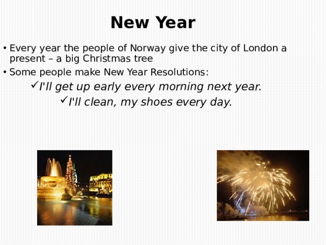 New Year   Every year the people of Norway give the city of London a present – a big Christmas tree Some people make New Year Resolutions : I'll get up early every morning next year. I'll clean, my shoes every day.  