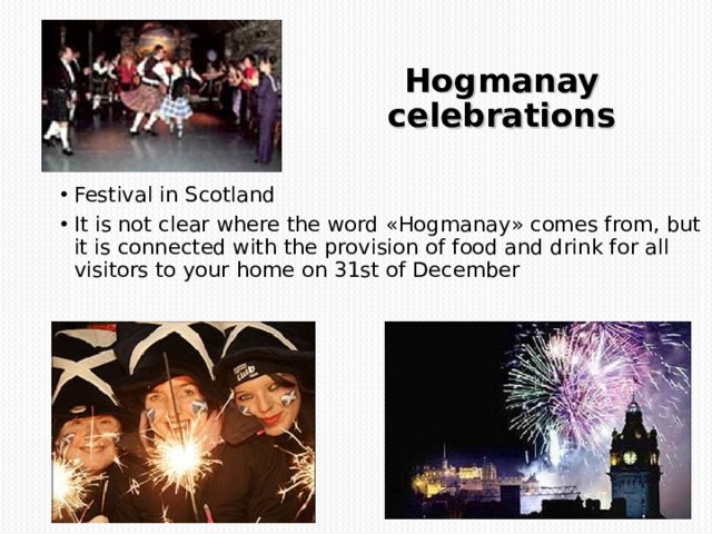 Hogmanay celebrations Festival in Scotland It is not clear where the word « Hogmanay » comes from, but it is connected with the provision of food and drink for all visitors to your home on 31st of December 