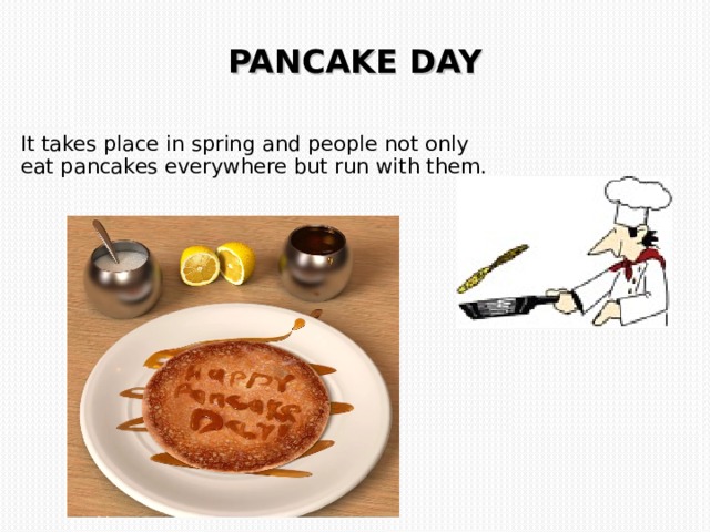 PANCAKE DAY    It takes place in spring and people not only eat pancakes everywhere but run with them. 