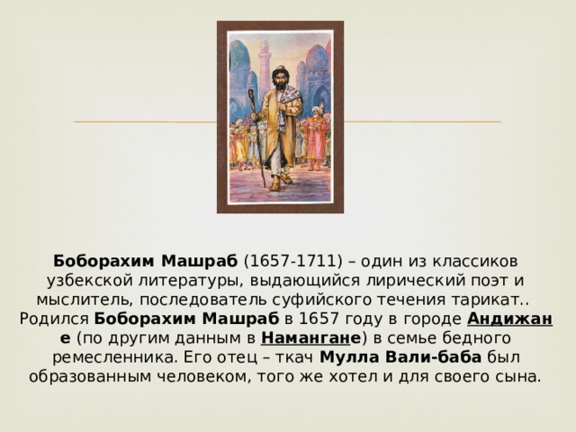 Боборахим Машраб  (1657-1711) – один из классиков узбекской литературы, выдающийся лирический поэт и мыслитель, последователь суфийского течения тарикат..   Родился  Боборахим Машраб  в 1657 году в городе  Андижан е  (по другим данным в  Наманган е ) в семье бедного ремесленника. Его отец – ткач  Мулла Вали-баба  был образованным человеком, того же хотел и для своего сына. 