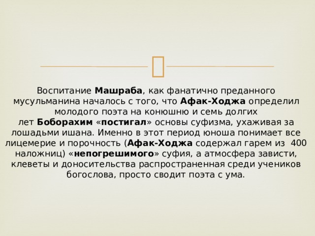 Воспитание  Машраба , как фанатично преданного мусульманина началось с того, что  Афак-Ходжа  определил молодого поэта на конюшню и семь долгих лет  Боборахим  « постигал » основы суфизма, ухаживая за лошадьми ишана. Именно в этот период юноша понимает все лицемерие и порочность ( Афак-Ходжа  содержал гарем из  400 наложниц) « непогрешимого » суфия, а атмосфера зависти, клеветы и доносительства распространенная среди учеников богослова, просто сводит поэта с ума. 