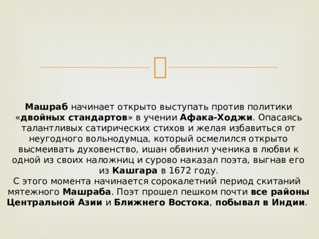 Машраб  начинает открыто выступать против политики « двойных стандартов » в учении  Афака-Ходжи . Опасаясь талантливых сатирических стихов и желая избавиться от неугодного вольнодумца, который осмелился открыто высмеивать духовенство, ишан обвинил ученика в любви к одной из своих наложниц и сурово наказал поэта, выгнав его из  Кашгара  в 1672 году.  С этого момента начинается сорокалетний период скитаний  мятежного  Машраба . Поэт прошел пешком почти  все районы Центральной Азии  и  Ближнего Востока ,  побывал в Индии .  