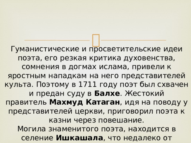 Гуманистические и просветительские идеи поэта, его резкая критика духовенства, сомнения в догмах ислама, привели к яростным нападкам на него представителей культа. Поэтому в 1711 году поэт был схвачен и предан суду в  Балхе . Жестокий правитель  Махмуд Катаган , идя на поводу у представителей церкви, приговорил поэта к казни через повешание.  Могила знаменитого поэта, находится в селение  Ишкашала , что недалеко от города  Ханабад в Афганистане . 