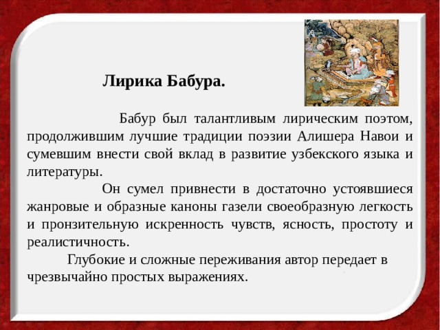 Лирика Бабура.  Бабур был талантливым лирическим поэтом, продолжившим лучшие традиции поэзии Алишера Навои и сумевшим внести свой вклад в развитие узбекского языка и литературы.  Он сумел привнести в достаточно устоявшиеся жанровые и образные каноны газели своеобразную легкость и пронзительную искренность чувств, ясность, простоту и реалистичность.  Глубокие и сложные переживания автор передает в чрезвычайно простых выражениях.   