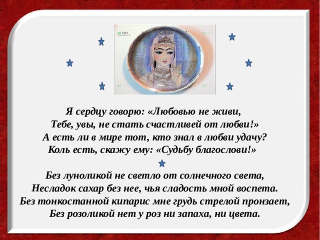 Я сердцу говорю: «Любовью не живи, Тебе, увы, не стать счастливей от любви!» А есть ли в мире тот, кто знал в любви удачу? Коль есть, скажу ему: «Судьбу благослови!»  Без луноликой не светло от солнечного света,  Несладок сахар без нее, чья сладость мной воспета.  Без тонкостанной кипарис мне грудь стрелой пронзает,  Без розоликой нет у роз ни запаха, ни цвета.  