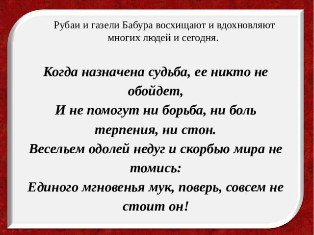 Рубаи и газели Бабура восхищают и вдохновляют многих людей и сегодня. Когда назначена судьба, ее никто не обойдет,  И не помогут ни борьба, ни боль терпения, ни стон.  Весельем одолей недуг и скорбью мира не томись:  Единого мгновенья мук, поверь, совсем не стоит он! 