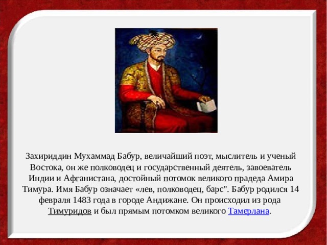Захириддин Мухаммад Бабур, величайший поэт, мыслитель и ученый Востока, он же полководец и государственный деятель, завоеватель Индии и Афганистана, достойный потомок великого прадеда Амира Тимура. Имя Бабур означает «лев, полководец, барс