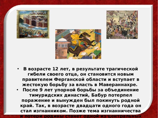 В возрасте 12 лет, в результате трагической гибели своего отца, он становится новым правителем Ферганской области и вступает в жестокую борьбу за власть в Мавераннахре. После 9 лет упорной борьбы за объединение тимуридских династий, Бабур потерпел поражение и вынужден был покинуть родной край. Так, в возрасте двадцати одного года он стал изгнанником. Позже тема изгнанничества и потери родины станет одной из центральных тем лирики Бабура.  