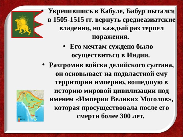 Укрепившись в Кабуле, Бабур пытался в 1505-1515 гг. вернуть среднеазиатские владения, но каждый раз терпел поражения. Его мечтам суждено было осуществиться в Индии. Разгромив войска делийского султана, он основывает на подвластной ему территории империю, вошедшую в историю мировой цивилизации под именем «Империи Великих Моголов», которая просуществовала после его смерти более 300 лет. 