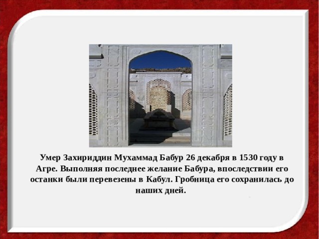 Умер Захириддин Мухаммад Бабур 26 декабря в 1530 году в Агре. Выполняя последнее желание Бабура, впоследствии его останки были перевезены в Кабул. Гробница его сохранилась до наших дней.  