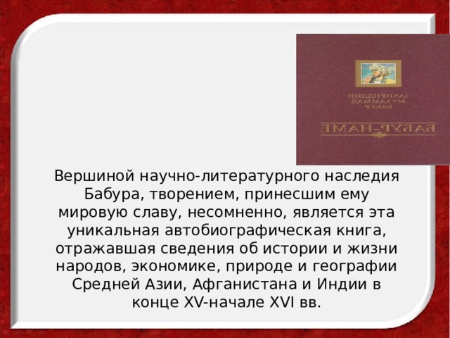    Вершиной научно-литературного наследия Бабура, творением, принесшим ему мировую славу, несомненно, является эта уникальная автобиографическая книга, отражавшая сведения об истории и жизни народов, экономике, природе и географии Средней Азии, Афганистана и Индии в конце XV-начале XVI вв.     