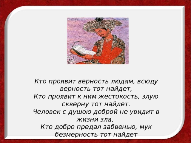 Кто проявит верность людям, всюду верность тот найдет,  Кто проявит к ним жестокость, злую скверну тот найдет.  Человек с душою доброй не увидит в жизни зла,   Кто добро предал забвенью, мук безмерность тот найдет 