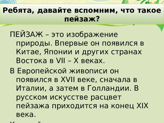Ребята, давайте вспомним, что такое пейзаж? ПЕЙЗАЖ – это изображение природы. Впервые он появился в Китае, Японии и других странах Востока в VII – X веках. В Европейской живописи он появился в XVII веке, сначала в Италии, а затем в Голландии. В русском искусстве расцвет пейзажа приходится на конец XIX века. Каждый художник по-своему видит мир и по-своему показывает его на холсте. 