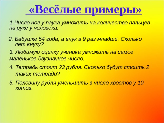  «Весёлые примеры» Число ног у паука умножить на количество пальцев на руке у человека.  2. Бабушке 54 года, а внук в 9 раз младше. Сколько лет внуку?  3. Любимую оценку ученика умножить на самое маленькое двузначное число. 4. Тетрадь стоит 23 рубля. Сколько будут стоить 2 таких тетради? 5. Половину рубля уменьшить в число хвостов у 10 котов.  