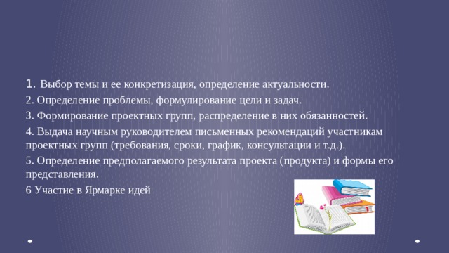 1. Выбор темы и ее конкретизация, определение актуальности. 2. Определение проблемы, формулирование цели и задач. 3. Формирование проектных групп, распределение в них обязанностей. 4. Выдача научным руководителем письменных рекомендаций участникам проектных групп (требования, сроки, график, консультации и т.д.). 5. Определение предполагаемого результата проекта (продукта) и формы его представления. 6 Участие в Ярмарке идей 1. Подготовительный, или вводный (погружение в проект)    
