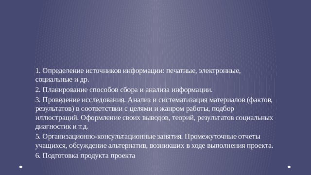 2. Поисково-исследовательский этап   1. Определение источников информации: печатные, электронные, социальные и др. 2. Планирование способов сбора и анализа информации. 3. Проведение исследования. Анализ и систематизация материалов (фактов, результатов) в соответствии с целями и жанром работы, подбор иллюстраций. Оформление своих выводов, теорий, результатов социальных диагностик и т.д. 5. Организационно-консультационные занятия. Промежуточные отчеты учащихся, обсуждение альтернатив, возникших в ходе выполнения проекта. 6. Подготовка продукта проекта  