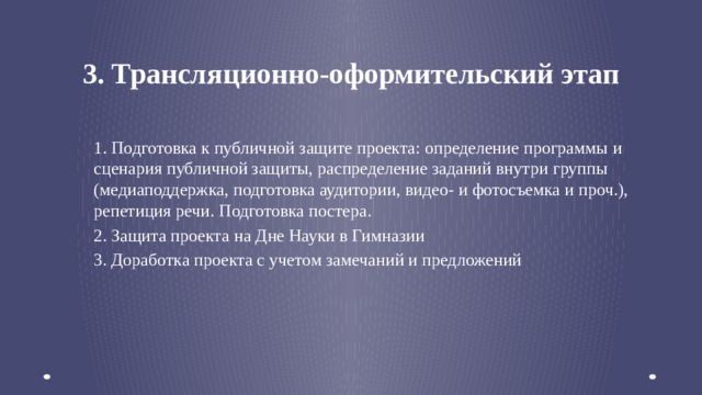 3. Трансляционно-оформительский этап 1. Подготовка к публичной защите проекта: определение программы и сценария публичной защиты, распределение заданий внутри группы (медиаподдержка, подготовка аудитории, видео- и фотосъемка и проч.), репетиция речи. Подготовка постера. 2. Защита проекта на Дне Науки в Гимназии 3. Доработка проекта с учетом замечаний и предложений   