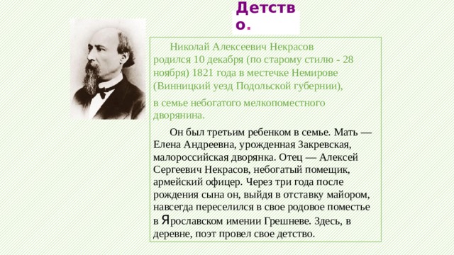  Детство .   Николай Алексеевич Некрасов родился 10 декабря (по старому стилю - 28 ноября) 1821 года в местечке Немирове (Винницкий уезд Подольской губернии), в семье небогатого мелкопоместного дворянина.   Он был третьим ребенком в семье. Мать — Елена Андреевна, урожденная Закревская, малороссийская дворянка. Отец — Алексей Сергеевич Некрасов, небогатый помещик, армейский офицер. Через три года после рождения сына он, выйдя в отставку майором, навсегда переселился в свое родовое поместье в Я рославском имении Грешневе. Здесь, в деревне, поэт провел свое детство. 