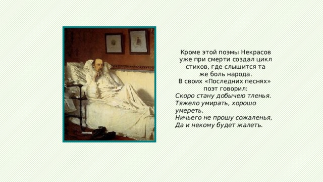 Кроме этой поэмы Некрасов уже при смерти создал цикл стихов, где слышится та же боль народа. В своих «Последних песнях» поэт говорил: Скоро стану добычею тленья. Тяжело умирать, хорошо умереть. Ничьего не прошу сожаленья, Да и некому будет жалеть. 
