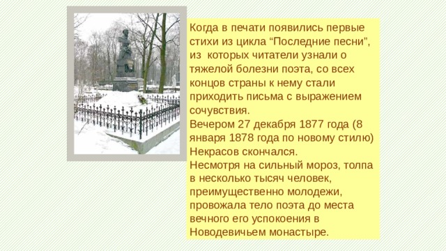 Когда в печати появились первые стихи из цикла “Последние песни”, из которых читатели узнали о тяжелой болезни поэта, со всех концов страны к нему стали приходить письма с выражением сочувствия. Вечером 27 декабря 1877 года (8 января 1878 года по новому стилю) Некрасов скончался. Несмотря на сильный мороз, толпа в несколько тысяч человек, преимущественно молодежи, провожала тело поэта до места вечного его успокоения в Новодевичьем монастыре. 