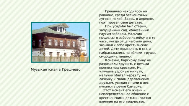  Грешнево находилось на равнине, среди бесконечных лугов и полей. Здесь, в деревне, поэт провел свое детство.  При усадьбе был старый, запущенный сад, обнесенный глухим забором. Мальчик проделал в заборе лазейку и в те часы, когда отца не было дома, зазывал к себе крестьянских детей. Дети врывались в сад и набрасывались на яблоки, груши, смородину, вишню.  Конечно, барскому сыну не разрешали дружить с детьми крепостных крестьян. Но, улучшив удобную минуту, мальчик убегал через ту же лазейку к своим деревенским друзьям, уходил с ними в лес, купался в речке Самарке.  Этот момент его жизни – непосредственное общение с крестьянскими детьми, оказал влияние на его творчество. Музыкантская в Грешнево 