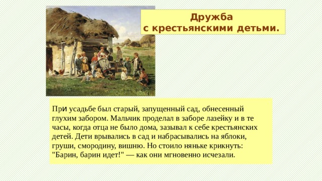 Дружба с крестьянскими детьми. Пр и усадьбе был старый, запущенный сад, обнесенный глухим забором. Мальчик проделал в заборе лазейку и в те часы, когда отца не было дома, зазывал к себе крестьянских детей. Дети врывались в сад и набрасывались на яблоки, груши, смородину, вишню. Но стоило няньке крикнуть: 