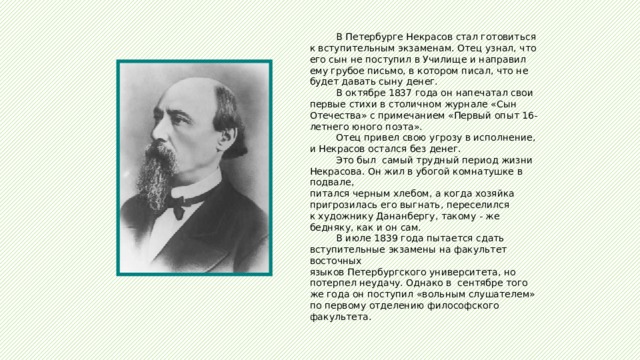  В Петербурге Некрасов стал готовиться к вступительным экзаменам. Отец узнал, что его сын не поступил в Училище и направил ему грубое письмо, в котором писал, что не будет давать сыну денег.  В октябре 1837 года он напечатал свои первые стихи в столичном журнале «Сын Отечества» с примечанием «Первый опыт 16-летнего юного поэта».  Отец привел свою угрозу в исполнение, и Некрасов остался без денег.  Это был самый трудный период жизни Некрасова. Он жил в убогой комнатушке в подвале, питался черным хлебом, а когда хозяйка пригрозилась его выгнать, переселился к художнику Дананбергу, такому - же бедняку, как и он сам.  В июле 1839 года пытается сдать вступительные экзамены на факультет восточных языков Петербургского университета, но потерпел неудачу. Однако в сентябре того же года он поступил «вольным слушателем» по первому отделению философского факультета. 