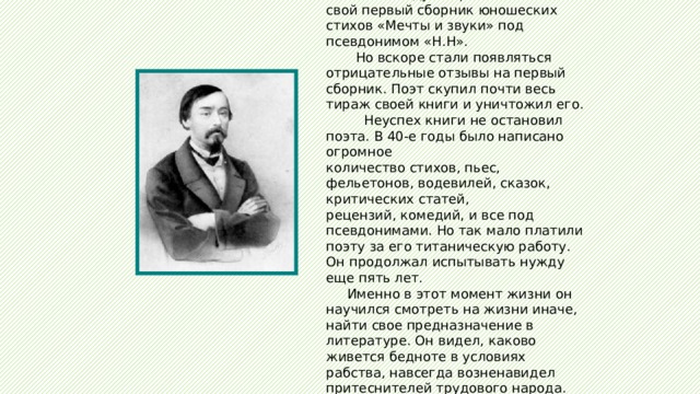  В 1840 году Некрасов напечатал свой первый сборник юношеских стихов «Мечты и звуки» под псевдонимом «Н.Н».  Но вскоре стали появляться отрицательные отзывы на первый сборник. Поэт скупил почти весь тираж своей книги и уничтожил его.  Неуспех книги не остановил поэта. В 40-е годы было написано огромное количество стихов, пьес, фельетонов, водевилей, сказок, критических статей, рецензий, комедий, и все под псевдонимами. Но так мало платили поэту за его титаническую работу. Он продолжал испытывать нужду еще пять лет.  Именно в этот момент жизни он научился смотреть на жизни иначе, найти свое предназначение в литературе. Он видел, каково живется бедноте в условиях рабства, навсегда возненавидел притеснителей трудового народа. 