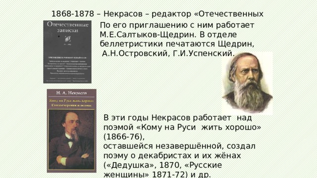 1868-1878 – Некрасов – редактор «Отечественных записок».   По его приглашению с ним работает М.Е.Салтыков-Щедрин. В отделе беллетристики печатаются Щедрин,  А.Н.Островский, Г.И.Успенский.    В эти годы Некрасов работает над поэмой «Кому на Руси жить хорошо» (1866-76), оставшейся незавершённой, создал поэму о декабристах и их жёнах («Дедушка», 1870, «Русские женщины» 1871-72) и др.   