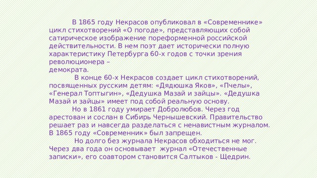  В 1865 году Некрасов опубликовал в «Современнике» цикл стихотворений «О погоде», представляющих собой сатирическое изображение пореформенной российской действительности. В нем поэт дает исторически полную характеристику Петербурга 60-х годов с точки зрения революционера – демократа.  В конце 60-х Некрасов создает цикл стихотворений, посвященных русским детям: «Дядюшка Яков», «Пчелы», «Генерал Топтыгин», «Дедушка Мазай и зайцы». «Дедушка Мазай и зайцы» имеет под собой реальную основу.  Но в 1861 году умирает Добролюбов. Через год арестован и сослан в Сибирь Чернышевский. Правительство решает раз и навсегда разделаться с ненавистным журналом. В 1865 году «Современник» был запрещен.  Но долго без журнала Некрасов обходиться не мог. Через два года он основывает журнал «Отечественные записки», его соавтором становится Салтыков - Щедрин. 