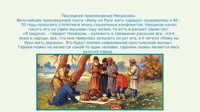 Последнее произведение Некрасова. Величайшее произведение поэта «Кому на Руси жить хорошо» создавалось в 60 - 70 годы прошлого столетия в эпоху социальных конфликтов. Некрасов начал писать его на сорок восьмом году жизни, то есть в рассвет своих сил. «Я задумал, - говорит Некрасов, - изложить в связанном рассказе все, что я знаю о народе, все, что мне пришлось услыхать из уст его, и я затеял «Кому на Руси жить хорошо». Это будет эпопея современной крестьянской жизни». Героем поэмы не является какой-то один человек, героями поэмы является весь русский народ. 