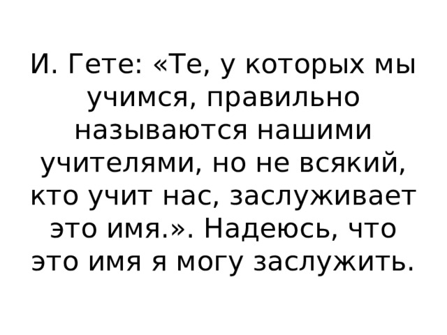 И. Гете: «Те, у которых мы учимся, правильно называются нашими учителями, но не всякий, кто учит нас, заслуживает это имя.». Надеюсь, что это имя я могу заслужить. 