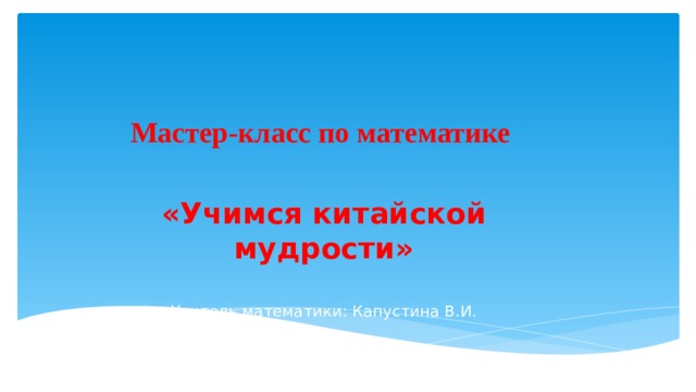 Мастер-класс по математике  «Учимся китайской мудрости»  Учитель математики: Капустина В.И. 