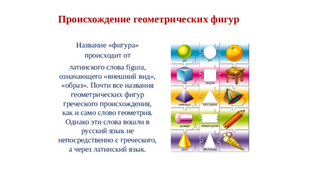 Происхождение геометрических фигур Название «фигура» происходит от латинского слова figura, означающего «внешний вид», «образ». Почти все названия геометрических фигур греческого происхождения, как и само слово геометрия. Однако эти слова вошли в русский язык не непосредственно с греческого, а через латинский язык. 