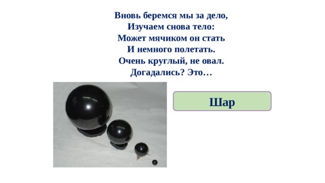 Вновь беремся мы за дело,  Изучаем снова тело:  Может мячиком он стать  И немного полетать.  Очень круглый, не овал.  Догадались? Это… Шар 