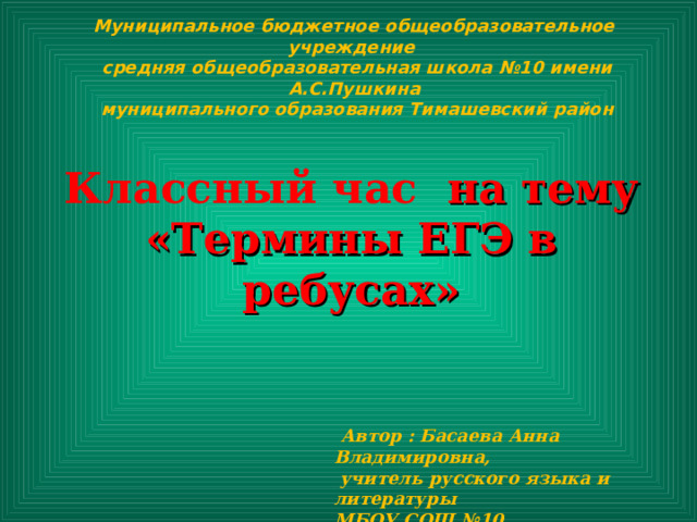 Муниципальное бюджетное общеобразовательное учреждение  средняя общеобразовательная школа №10 имени А.С.Пушкина  муниципального образования Тимашевский район Классный час на тему «Термины ЕГЭ в ребусах»  Автор : Басаева Анна Владимировна,  учитель русского языка и литературы МБОУ СОШ №10 