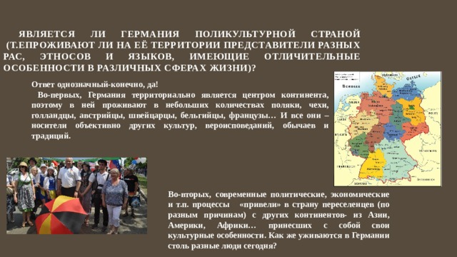  Является ли Германия поликультурной страной  (т.епроживают ли на её территории представители разных рас, этносов и языков, имеющие отличительные особенности в различных сферах жизни)? Ответ однозначный-конечно, да!  Во-первых, Германия территориально является центром континента, поэтому в ней проживают в небольших количествах поляки, чехи, голландцы, австрийцы, швейцарцы, бельгийцы, французы… И все они –носители объективно других культур, вероисповеданий, обычаев и традиций. Во-вторых, современные политические, экономические и т.п. процессы «привели» в страну переселенцев (по разным причинам) с других континентов- из Азии, Америки, Африки… принесших с собой свои культурные особенности. Как же уживаются в Германии столь разные люди сегодня? 