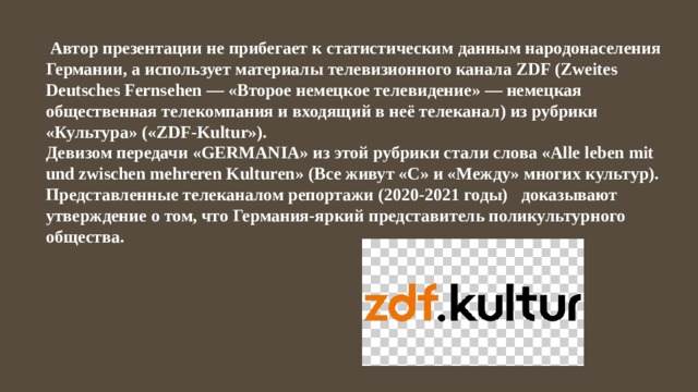  Автор презентации не прибегает к статистическим данным народонаселения Германии, а использует материалы телевизионного канала ZDF (Zweites Deutsches Fernsehen — «Второе немецкое телевидение» — немецкая общественная телекомпания и входящий в неё телеканал) из рубрики «Культура» («ZDF-Kultur»). Девизом передачи «GERMANIA» из этой рубрики стали слова «Alle leben mit und zwischen mehreren Kulturen» (Все живут «С» и «Между» многих культур). Представленные телеканалом репортажи (2020-2021 годы) доказывают утверждение о том, что Германия-яркий представитель поликультурного общества. 