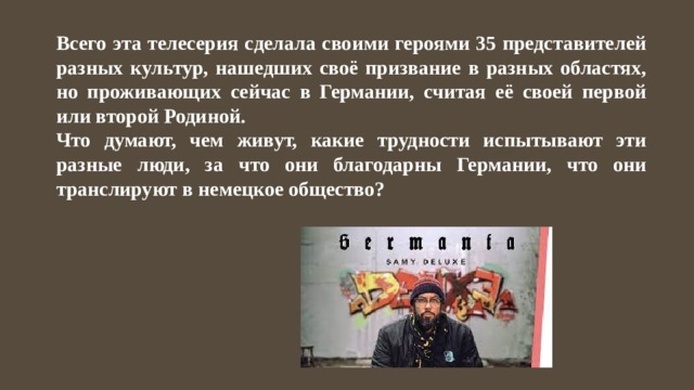 Всего эта телесерия сделала своими героями 35 представителей разных культур, нашедших своё призвание в разных областях, но проживающих сейчас в Германии, считая её своей первой или второй Родиной. Что думают, чем живут, какие трудности испытывают эти разные люди, за что они благодарны Германии, что они транслируют в немецкое общество? 