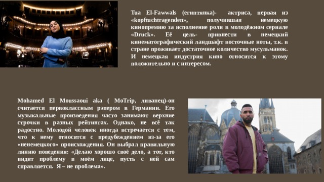 Tua El-Fawwals (египтянка)- актриса, первая из «kopftuchtragenden», получившая немецкую кинопремию за исполнение роли в молодёжном сериале «Druck». Её цель- привнести в немецкий кинематографический ландшафт восточные ноты, т.к. в стране проживает достаточное количество мусульманок. И немецкая индустрия кино относится к этому положительно и с интересом. Mohamed El Moussaoui aka ( MoTrip, ливанец)-он считается первоклассным рэпером в Германии. Его музыкальные произведения часто занимают верхние строчки в разных рейтингах. Однако, не всё так радостно. Молодой человек иногда встречается с тем, что к нему относятся с предубеждением из-за его «ненемецкого» происхождения. Он выбрал правильную линию поведения: «Делаю хорошо своё дело, а тот, кто видит проблему в моём лице, пусть с ней сам справляется. Я – не проблема». 