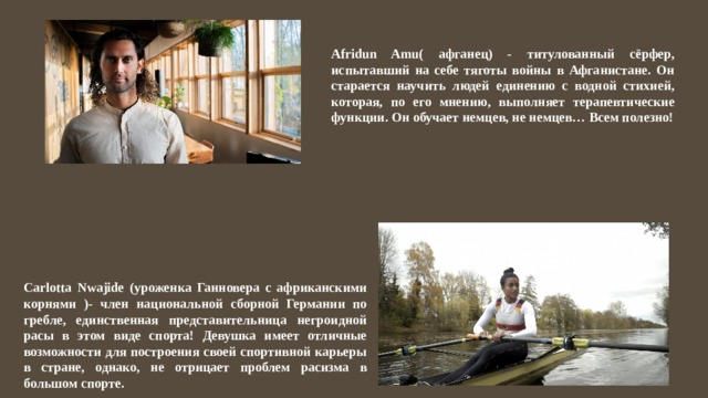 Afridun Amu( афганец) - титулованный сёрфер, испытавший на себе тяготы войны в Афганистане. Он старается научить людей единению с водной стихией, которая, по его мнению, выполняет терапевтические функции. Он обучает немцев, не немцев… Всем полезно! Carlotta Nwajide (уроженка Ганновера с африканскими корнями )- член национальной сборной Германии по гребле, единственная представительница негроидной расы в этом виде спорта! Девушка имеет отличные возможности для построения своей спортивной карьеры в стране, однако, не отрицает проблем расизма в большом спорте. 