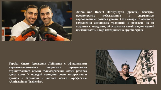Artem und Robert Harutyunyan (армяне)- боксёры, неоднократно побеждавшие в спортивных соревнованиях разного уровня. Они говорят о важности сохранения армянских традиций, о передаче их от старших к младшим, об осознании своей национальной идентичности, когда находишься в другой стране. Tupoka Ogette (уроженка Лейпцига с афиканскими корнями)-занимается вопросами преодоления отрицательного опыта взаимодействия людей разного цвета кожи. У молодой женщины очень интересная и нужная в Германии в данный момент профессия- «Antirassimus-Trainerin». 