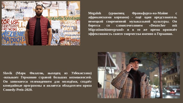 Megaloh (уроженец Франкфурта-на-Майне с африканскими корнями) - ещё один представитель немецкой современной музыкальной культуры. Он борется со словосочетанием «Deutscher mit Migrationshintergrund» и в то же время признаёт эффективность своего творчества именно в Германии. Slavik (Марк Филатов, выходец из Узбекистана) -называет Германию страной больших возможностей. Он занимается телевидением для молодёжи, создаёт комедийные программы и является обладателем приза Comedy-Preis-2020. 