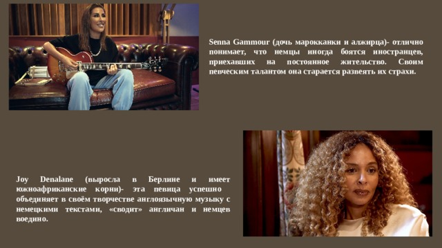 Senna Gammour (дочь марокканки и алжирца)- отлично понимает, что немцы иногда боятся иностранцев, приехавших на постоянное жительство. Своим певческим талантом она старается развеять их страхи. Joy Denalane (выросла в Берлине и имеет южноафриканские корни)- эта певица успешно объединяет в своём творчестве англоязычную музыку с немецкими текстами, «сводит» англичан и немцев воедино. 